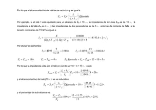 Por lo que el alcance efectivo del relé se ve reducido y es igual a
F 1 

Z
2
Ajustada

 1 2 
 I1 
I  I
Z  Z 
Por ejemplo, si el relé 1 está ajustado para un alcance de ZR = 15 , la impedancia de la Línea ZAB es de 10 , l
a
impedancia a la falla ZBC es 4  y las impedancias de los generadores es de 5 , entonces la corriente de falla si la
tensión nominal es de 110 kV es igual a:
1 2
E 110000
2 BC
1 AB
F
(510) ||5 4
  14193A  I  I
) || Zg Z
(Zg Z
I 
Por divisor de corrientes:
5
1  3548A
515
I  14193
15
2 10644A
515
I 14193
Z1  ZAB 10 Z2  ZBC  4  Z2 Ajustada  ZR  ZAB  15 10 5
Por lo que la impedancia vista por el relé en vez de ser 10 + 4 = 14 , esde

 

4  26
3548
2
 1 
Z 10
I
I1  I2  
14193
Zvista  Z1 
y el alcance efectivo del relé (15 ) se ve reducidoa:

 

5 11.25
14193
3548 
2
 1 2 
ZAjustada  10 
I  I
 I1 
Z  Z 
F 1
y el porcentaje de sub-alcance es:
ZR  ZF
x100% 
15 11.25
x100% 25%
ZR 15
 