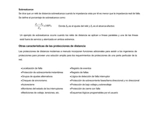 Sobrealcance
Se dice que un relé de distancia sobrealcanza cuando la impedancia vista por él es menor que la impedancia real de falla.
Se define el porcentaje de sobrealcance como:
ZR
ZF  ZR
x100% Donde ZR es el ajuste del relé y ZF es el alcanceefectivo
Un ejemplo de sobrealcance ocurre cuando los relés de distancia se aplican a líneas paralelas y una de las líneas
está fuera de servicio y aterrizada en ambos extremos.
Otras características de las protecciones de distancia
Las protecciones de distancia modernas a menudo incorporan funciones adicionales para asistir a los ingenieros de
protecciones para proveer una solución amplia para los requerimientos de protecciones de una parte particular de la
red.
Localización de falla
Protección de sobrecorriente instantánea
Grupos de ajustes alternativos
Chequeo de sincronismo
Autorecierre
Monitoreo del estado de los interruptores
Mediciones de voltaje, tensiones, etc.
Registro de eventos
Registro de fallas
Lógica de detección de falla interruptor
Protección de sobrecorriente fases/tierra direccional y no direccional
Protección de bajo voltaje y sobrevoltaje
Protección de cierre con falla
Esquemas lógicos programables por el usuario
 
