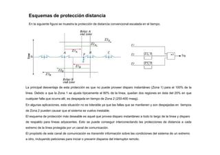 Esquemas de protección distancia
En la siguiente figura se muestra la protección de distancia convencional escalada en el tiempo.
La principal desventaja de esta protección es que no puede proveer disparo instantáneo (Zona 1) para el 100% de la
línea. Debido a que la Zona 1 se ajusta típicamente al 80% de la línea, quedan dos regiones en ésta del 20% en que
cualquier falla que ocurra allí, es despejada en tiempo de Zona 2 (250-400 mseg).
En algunas aplicaciones, esta situación no es tolerable ya que las fallas que se mantienen y son despejadas en tiempos
de Zona 2 pueden causar que el sistema se vuelva inestable.
El esquema de protección más deseable es aquel que provea disparo instantáneo a todo lo largo de la línea y disparo
de respaldo para líneas adyacentes. Esto se puede conseguir interconectando las protecciones de distancia a cada
extremo de la línea protegida por un canal de comunicación.
El propósito de este canal de comunicación es transmitir información sobre las condiciones del sistema de un extremo
a otro, incluyendo peticiones para iniciar o prevenir disparos del interruptor remoto.
 