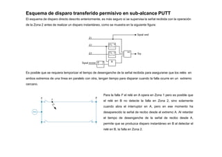 Esquema de disparo transferido permisivo en sub-alcance PUTT
El esquema de disparo directo descrito anteriormente, es más seguro si se supervisa la señal recibida con la operación
de la Zona 2 antes de realizar un disparo instantáneo, como se muestra en la siguiente figura:
Es posible que se requiera temporizar el tiempo de desenganche de la señal recibida para asegurarse que los relés en
ambos extremos de una línea en paralelo con otra, tengan tiempo para disparar cuando la falla ocurre en un extremo
cercano.
Para la falla F el relé en A opera en Zona 1 pero es posible que
el relé en B no detecte la falla en Zona 2, sino solamente
cuando abra el interruptor en A, pero en ese momento ha
desaparecido la señal de recibo desde el extremo A. Al retardar
el tiempo de desenganche de la señal de recibo desde A,
permite que se produzca disparo instantáneo en B al detectar el
relé en B, la falla en Zona 2.
 