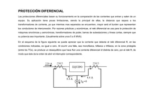PROTECCIÓN DIFERENCIAL
Las protecciones diferenciales basan su funcionamiento en la comparación de las corrientes que entran y salen de un
equipo. Su aplicación tiene pocas limitaciones, siendo la principal de ellas, la distancia que separa a los
transformadores de corriente, ya que mientras mas separados se encuentren, mayor será el burden que representan
los conductores de interconexión. Por razones prácticas y económicas, el relé diferencial se usa para la protección de
máquinas sincrónicas y asincrónicas, transformadores de poder, barras de subestaciones y líneas cortas, siempre que
su potencia sea importante. (Usualmente sobre unos 5 a 8 MVA).
En el esquema de la figura siguiente se puede apreciar que la corriente que detecta el relé diferencial R, en las
condiciones indicadas, es igual a cero. Al ocurrir una falla, sea monofásica, bifásica o trifásica, en la zona protegida
(entre los TCs), se produce un desequilibrio que hace fluir una corriente diferencial Id distinta de cero, por el relé R, de
modo que éste da la orden de abrir el interruptor correspondiente.
 