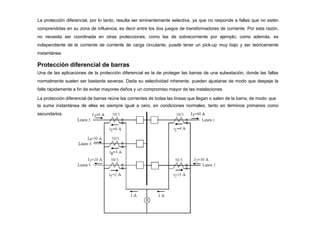 La protección diferencial, por lo tanto, resulta ser eminentemente selectiva, ya que no responde a fallas que no estén
comprendidas en su zona de influencia, es decir entre los dos juegos de transformadores de corriente. Por esta razón,
no necesita ser coordinada en otras protecciones, como las de sobrecorriente por ejemplo; como además, es
independiente de la corriente de corriente de carga circulante, puede tener un pick-up muy bajo y ser teóricamente
instantánea.
Protección diferencial de barras
Una de las aplicaciones de la protección diferencial es la de proteger las barras de una subestación, donde las fallas
normalmente suelen ser bastante severas. Dada su selectividad inherente, pueden ajustarse de modo que despeje la
falla rápidamente a fin de evitar mayores daños y un compromiso mayor de las instalaciones.
La protección diferencial de barras reúne las corrientes de todas las líneas que llegan o salen de la barra, de modo que
la suma instantánea de ellas es siempre igual a cero, en condiciones normales, tanto en términos primarios como
secundarios.
 