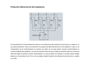 Protección diferencial de alta impedancia
En esta protección la corriente diferencial circula por una resistencia de alta impedancia lo que produce un voltaje con el
que opera la protección. Esta es una protección muy segura ante fallas externas pero es muy exigente en cuanto a las
características de los transformadores de corriente que deben ser de igual relación (requiere transformadores de
corriente auxiliares para igualación), su punto de saturación debe ser alto (el voltaje de saturación debe ser al menos el
doble del voltaje de operación del relé). Adicionalmente, en casos de fallas muy violentas, se pueden producir voltajes
elevados en el secundario de los TCs, por lo que obliga a instalar limitadores de sobretensiones (varistores) en paralelo
con el relé.
 