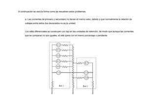 A continuación se verá la forma como se resuelven estos problemas.
a. Las corrientes de primario y secundario no tienen el mismo valor, debido a que normalmente la relación de
voltajes entre estos dos devanados no es la unidad.
Los relés diferenciales se construyen con tap en las unidades de retención, de modo que aunque las corrientes
que se comparan no son iguales, el relé opere con el mismo porcentaje o pendiente.
 