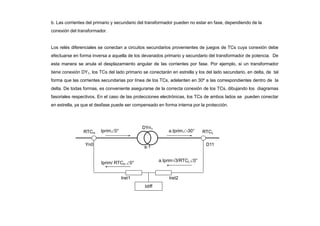 b. Las corrientes del primario y secundario del transformador pueden no estar en fase, dependiendo de la
conexión del transformador.
Los relés diferenciales se conectan a circuitos secundarios provenientes de juegos de TCs cuya conexión debe
efectuarse en forma inversa a aquella de los devanados primario y secundario del transformador de potencia. De
esta manera se anula el desplazamiento angular de las corrientes por fase. Por ejemplo, si un transformador
tiene conexión DY1, los TCs del lado primario se conectarán en estrella y los del lado secundario, en delta, de tal
forma que las corrientes secundarias por línea de los TCs, adelanten en 30º a las correspondientes dentro de la
delta. De todas formas, es conveniente asegurarse de la correcta conexión de los TCs, dibujando los diagramas
fasoriales respectivos. En el caso de las protecciones electrónicas, los TCs de ambos lados se pueden conectar
en estrella, ya que el desfase puede ser compensado en forma interna por la protección.
DYn1
a:1
Idiff
Yn0 D11
Iprim0° a.Iprim-30°
Iprim/ RTCH 0° a.Iprim3/RTCL0°
RTCH RTCL
Iret1 Iret2
 