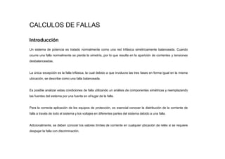 CALCULOS DE FALLAS
Introducción
Un sistema de potencia es tratado normalmente como una red trifásica simétricamente balanceada. Cuando
ocurre una falla normalmente se pierde la simetría, por lo que resulta en la aparición de corrientes y tensiones
desbalanceadas.
La única excepción es la falla trifásica, la cual debido a que involucra las tres fases en forma igual en la misma
ubicación, se describe como una falla balanceada.
Es posible analizar estas condiciones de falla utilizando un análisis de componentes simétricas y reemplazando
las fuentes del sistema por una fuente en el lugar de la falla.
Para la correcta aplicación de los equipos de protección, es esencial conocer la distribución de la corriente de
falla a través de todo el sistema y los voltajes en diferentes partes del sistema debido a una falla.
Adicionalmente, se deben conocer los valores límites de corriente en cualquier ubicación de relés si se requiere
despejar la falla con discriminación.
 