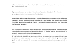 d. La protección no debe ser afectada por las condiciones de operación del transformador, como cambios de
taps o funcionamiento en vacío.
El problema señalado en este punto también puede ser solucionado empleando relés diferenciales de
porcentaje, con valores más elevados, tal como los indicados en c.
e. La corriente de excitación en el momento de la conexión del transformador (corriente de in-rush) puede tomar
valores muy elevados, dependiendo del valor instantáneo de la onda de voltaje en el momento de la conexión.
Su forma es exponencial decreciendo en el tiempo y disminuyendo su desplazamiento para tomar finalmente el
valor de régimen permanente.
Una solución no muy práctica sería retardar la operación de la protección o insensibilizarlo para evitar que opere
durante las maniobras de energización del transformador, con lo que se atenta contra las principal ventajas de la
protección diferencial como lo son su rapidez y sensibilidad.
La mejor solución es la aplicación de la protección diferencial con restricción de armónicos donde se aprovecha
la distorsión que caracteriza a la corriente de in-rush, especialmente el alto contenido del segundo armónico que
puede ser usado como retención. De esta forma se puede diferenciar entre corrientes de falla y corrientes de in-
rush.
 