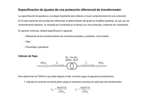 Especificación de ajustes de una protección diferencial de transformador
La especificación de ajustes es una etapa importante para obtener un buen comportamiento de una protección.
En el caso particular de la protección diferencial, la determinación del ajuste se simplifica bastante, ya que, por ser
inherentemente selectiva, no necesita ser coordinada en el tiempo con otra protección, pudiendo ser instantánea.
En general, entonces, deberá especificarse lo siguiente:
− Relaciones de los transformadores de corriente principales y auxiliares, si los hubiera
− Taps
− Porcentaje o pendiente.
Cálculo de Taps
IH IL
RTCH RTCL
Sn - Vn /Vn
H L
(MVA) - (KV)
Para determinar los TAPS en que debe dejarse el relé, conviene seguir el siguiente procedimiento:
1. Calcular la corriente normal de plena carga en amperios primarios de cada lado del transformador
H
I
3VnH L
L
I
3Vn

Sn(KVA)

Sn(KVA)
 