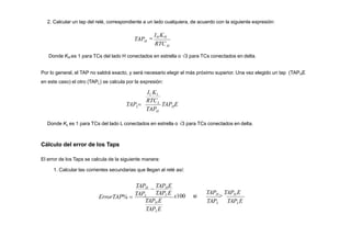 2. Calcular un tap del relé, correspondiente a un lado cualquiera, de acuerdo con la siguiente expresión:
H
H
RTC
TAP 
IH KH
TAP E
TAP
RTC
H
H
L
Donde KH es 1 para TCs del lado H conectados en estrella o 3 para TCs conectados en delta.
Por lo general, el TAP no saldrá exacto, y será necesario elegir el más próximo superior. Una vez elegido un tap (TAPHE
en este caso) el otro (TAPL) se calcula por la expresión:
IL KL
L
TAP 
TAPLE
TAPH E
TAPLE
x100
Donde KL es 1 para TCs del lado L conectados en estrella o 3 para TCs conectados en delta.
Cálculo del error de los Taps
El error de los Taps se calcula de la siguiente manera:
1. Calcular las corrientes secundarias que llegan al relé así:
TAPH

TAPHE
ErrorTAP% 
TAPL si
TAPL TAPLE
TAPH

TAPH E
 