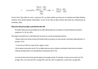 x100
TAPH
TAPL
TAPH E

TAPH
ErrorTAP% 
TAPL E si
TAPLE TAPL
TAPH E

TAPH
o
TAPL
El error de los Taps debe ser menor o igual que 5% y se debe verificar que este error se mantiene para fallas trifásicas
máximas. Para transformadores tridevanados, el error de los Taps se debe verificar para todas las combinaciones de
corrientes y Taps.
Elección del porcentaje o pendiente del relé
Se explicó antes que los porcentajes de los relés diferenciales que se aplican en transformadores de potencia
pueden ser 15, 25, 40 y 50%.
Para elegir la pendiente de un relé diferencial, se toman en cuenta los siguientes factores:
−Rango máximo de cambio de taps del transformador de potencia, ya sea manual o automático (generalmente no
excede ± 10%)
− % de error por TAP (no mayor de 5%, según lo visto)
−Error debido a saturación de los TCs en fallas externas; esto se obtiene conociendo el valor de las corrientes
máximas de falla externa y la característica de saturación de los TCs.
La suma de estos tres errores permite elegir el porcentaje del relé. Por ejemplo, si esta suma es menor de 10%,
se elige 15%; si es menor de 20%, se elige 25%; entre 20 y 35%, se elige 40%; y sobre 40%, se elige 50%
 