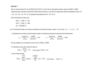 H
H
3Vn 3(34.5)

Sn(KVA)

33000
I 1380
L
L
3Vn 3(13.8)

Sn(KVA)

33000
 552 I
No hay problema con la selección de los TCs en 600/5 y 1500/5
2. Calculamos el tap para el lado de alta así
Ejemplo 1:
Sea un transformador DY1 de 33 MVA 34.5/13.8 KV. Los TCs de los devanados de alta y baja son 600/5 y 1500/5
respectivamente. Ajustar la protección diferencial porcentual, la cual tiene los siguientes valores ajustables de Taps 2.9
- 3.2 - 3.5 - 3.8 - 4.2 - 4.6 - 5- 8 y ajustes de pendientes del 15 - 25 - 40 %
De la información se tiene que:
RTCH  600/5 120
RTCL 1500/5  300
Sn  33000KVA
Los TCs del lado de alta se conectan el estrella y los del lado de baja en delta 11, por lo que KH  1 y KL  3
1. Calculamos la corriente normal de plena carga en amperios primarios de cada lado del transformador
120

552x1
 4.6
TAPH Por lo tanto: TAP E  4.6
H
300
4.6
1380 3
4.6 7.96
TAP E 
TAP
RTC
TAP  H
H
L
Y para el lado de baja:
ILKL
L Por lo tanto: TAP E  8
L
 