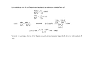 Para calcular el error de los Taps primero calculamos las relaciones entre los Taps así:

4.6
 0.578
TAPL 7.96
TAPH
TAPLE 8.0
TAPH E

4.6
0.575
Como
TAPL TAPLE
TAPH

TAPH E entonces
0.575
ErrorTAP% 
0.578 0.575
x100  0.52%
TAPLE
TAPH E
TAPLE
x100
TAPH

TAPH E
ErrorTAP% 
TAPL
Teniendo en cuenta que el error de los Taps es pequeño, se podría ajustar la pendiente al menor valor, es decir al
15%
 