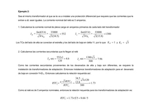 Ejemplo 2:
Sea el mismo transformador al que se le va a instalar una protección diferencial que requiere que las corrientes que le
entran a él, sean iguales. La corriente nominal del relé es 5 amperios.
1. Calculamos la corriente normal de plena carga en amperios primarios de cada lado del transformador
H
3Vn 3(34.5)

Sn(KVA)

33000
I 1380
H L
L
3Vn 3(13.8)

Sn(KVA)

33000
 552 I
Los TCs del lado de alta se conectan el estrella y los del lado de baja en delta 11, por lo que KH  1 y KL  3
2. Calculamos las corrientes secundarias que le llegan al relé
120
I sec 
552x1
 4.6
H
300
3
 7.96
sec 
1380
L
I
Como las corrientes secundarias provenientes de los devanados de alta y baja son diferentes, se requiere la
instalación de transformadores de adaptación. Entonces instalamos transformadores de adaptación para el devanado
de baja en conexión YnD11. Entonces calculamos la relación requerida así:
34.5
 13.8 1.73
3x120
RTC 300
RTC 
a
L
3RTCH
l
Como el relé es de 5 amperios nominales, entonces la relación requerida para los transformadores de adaptación es:
RTCl 1.73x5 5  8.66/5
 