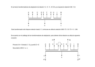 Si se tienen transformadores de adaptación de relación 1.2 - 8 : 5 , 5/3 A y se requiere la relación 8.66 : 5 A
A B C D E F G H I M
a b c
Este transformador solo dispone relación hasta 8 : 5, entonces se utiliza la relación 8.66/1.73 : 5/1.73 = 5 : 2.89.
Primario 5 A = Entrada C - G y puente D + E
Secundario 2.89 A = a - c
a
b
c
A B C D E F G H I M
De acuerdo con el catálogo de los transformadores de adaptación, para obtener dicha relación se utiliza la siguiente
conexión:
P1 P2
s1 s2
 