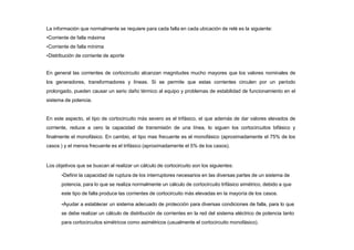 La información que normalmente se requiere para cada falla en cada ubicación de relé es la siguiente:
•Corriente de falla máxima
•Corriente de falla mínima
•Distribución de corriente de aporte
En general las corrientes de cortocircuito alcanzan magnitudes mucho mayores que los valores nominales de
los generadores, transformadores y líneas. Si se permite que estas corrientes circulen por un período
prolongado, pueden causar un serio daño térmico al equipo y problemas de estabilidad de funcionamiento en el
sistema de potencia.
En este aspecto, el tipo de cortocircuito más severo es el trifásico, el que además de dar valores elevados de
corriente, reduce a cero la capacidad de transmisión de una línea, lo siguen los cortocircuitos bifásico y
finalmente el monofásico. En cambio, el tipo mas frecuente es el monofásico (aproximadamente el 75% de los
casos ) y el menos frecuente es el trifásico (aproximadamente el 5% de los casos).
Los objetivos que se buscan al realizar un cálculo de cortocircuito son los siguientes:
•Definir la capacidad de ruptura de los interruptores necesarios en las diversas partes de un sistema de
potencia, para lo que se realiza normalmente un cálculo de cortocircuito trifásico simétrico, debido a que
este tipo de falla produce las corrientes de cortocircuito más elevadas en la mayoría de los casos.
•Ayudar a establecer un sistema adecuado de protección para diversas condiciones de falla, para lo que
se debe realizar un cálculo de distribución de corrientes en la red del sistema eléctrico de potencia tanto
para cortocircuitos simétricos como asimétricos (usualmente el cortocircuito monofásico).
 