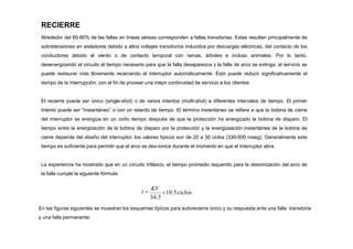 RECIERRE
Alrededor del 80-90% de las fallas en líneas aéreas corresponden a fallas transitorias. Estas resultan principalmente de
sobretensiones en aisladores debido a altos voltajes transitorios inducidos por descargas eléctricas, del contacto de los
conductores debido al viento o de contacto temporal con ramas, árboles e incluso animales. Por lo tanto,
desenergizando el circuito el tiempo necesario para que la falla desaparezca y la falla de arco se extinga, el servicio se
puede restaurar más libremente recerrando el interruptor automáticamente. Esto puede reducir significativamente el
tiempo de la interrupción, con el fin de proveer una mejor continuidad de servicio a los clientes.
El recierre puede ser único (single-shot) o de varios intentos (multi-shot) a diferentes intervalos de tiempo. El primer
intento puede ser “instantáneo” o con un retardo de tiempo. El término instantáneo se refiere a que la bobina de cierre
del interruptor se energiza en un corto tiempo después de que la protección ha energizado la bobina de disparo. El
tiempo entre la energización de la bobina de disparo por la protección y la energizaación instantánea de la bobina de
cierre depende del diseño del interruptor, los valores típicos son de 20 a 30 ciclos (330-500 mseg). Generalmente este
tiempo es suficiente para permitir que el arco se des-ionice durante el momento en que el interruptor abra.
La experiencia ha mostrado que en un circuito trifásico, el tiempo promedio requerido para la desionización del arco de
la falla cumple la siguiente fórmula:
34.5
10.5ciclos
t 
KV
En las figuras siguientes se muestran los esquemas típicos para autorecierre único y su respuesta ante una falla transitoria
y una falla permanente.
 
