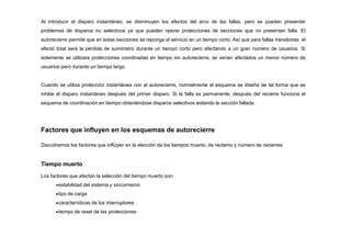 Al introducir el disparo instantáneo, se disminuyen los efectos del arco de las fallas, pero se pueden presentar
problemas de disparos no selectivos ya que pueden operar protecciones de secciones que no presentan falla. El
autorecierre permite que en estas secciones se reponga el servicio en un tiempo corto. Así que para fallas transitorias el
efecto total será la pérdida de suministro durante un tiempo corto pero afectando a un gran número de usuarios. Si
solamente se utilizara protecciones coordinadas en tiempo sin autorecierre, se verían afectados un menor número de
usuarios pero durante un tiempo largo.
Cuando se utiliza protección instantánea con el autorecierre, normalmente el esquema se diseña de tal forma que se
inhibe el disparo instantáneo después del primer disparo. Si la falla es permanente, después del recierre funciona el
esquema de coordinación en tiempo obteniéndose disparos selectivos aislando la sección fallada.
Factores que influyen en los esquemas de autorecierre
Discutiremos los factores que influyen en la elección de los tiempos muerto, de reclamo y número de recierres
Tiempo muerto
Los factores que afectan la selección del tiempo muerto son:
estabilidad del sistema y sincornismo
tipo de carga
características de los interruptores
tiempo de reset de las protecciones
 