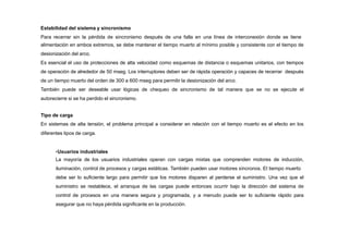 Estabilidad del sistema y sincronismo
Para recerrar sin la pérdida de sincronismo después de una falla en una línea de interconexión donde se tiene
alimentación en ambos extremos, se debe mantener el tiempo muerto al mínimo posible y consistente con el tiempo de
desionización del arco.
Es esencial el uso de protecciones de alta velocidad como esquemas de distancia o esquemas unitarios, con tiempos
de operación de alrededor de 50 mseg. Los interruptores deben ser de rápida operación y capaces de recerrar después
de un tiempo muerto del orden de 300 a 600 mseg para permitir la desionización del arco.
También puede ser deseable usar lógicas de chequeo de sincronismo de tal manera que se no se ejecute el
autorecierre si se ha perdido el sincronismo.
Tipo de carga
En sistemas de alta tensión, el problema principal a considerar en relación con el tiempo muerto es el efecto en los
diferentes tipos de carga.
•Usuarios industriales
La mayoría de los usuarios industriales operan con cargas mixtas que comprenden motores de inducción,
iluminación, control de procesos y cargas estáticas. También pueden usar motores síncronos. El tiempo muerto
debe ser lo suficiente largo para permitir que los motores disparen al perderse el suministro. Una vez que el
suministro se restablece, el arranque de las cargas puede entonces ocurrir bajo la dirección del sistema de
control de procesos en una manera segura y programada, y a menudo puede ser lo suficiente rápido para
asegurar que no haya pérdida significante en la producción.
 