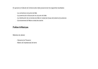 En general, el Cálculo de Cortocircuitos debe proporcionar los siguientes resultados:
•La corriente en el punto de falla
•La potencia de cortocircuito en el punto de falla
•La distribución de corrientes de falla en todas las líneas del sistema de potencia
•Las tensiones de falla en todas las barras
Fallas trifásicas
Métodos de cálculo:
•Teorema de Thevenin
•Matriz de impedancias de barra
 