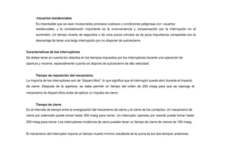 •Usuarios residenciales
Es improbable que se vean involucrados procesos costosos o condiciones peligrosas con usuarios
residenciales, y la consideración importante es la inconveniencia y compensación por la interrupción en el
suministro. Un tiempo muerto de segundos o de unos pocos minutos es de poca importancia comparada con la
desventaja de tener una larga interrupción por no disponer de autorecierre.
Características de los interruptores
Se deben tener en cuenta los retardos en los tiempos impuestos por los interruptores durante una operación de
apertura y recierre, especialmente cuando se dispone de autorecierre de alta velocidad.
Tiempo de reposición del mecanismo
La mayoría de los interruptores son de “disparo libre”, lo que significa que el interruptor puede abrir durante el impacto
de cierre. Después de la apertura, se debe permitir un tiempo del orden de 200 mseg para que se reponga el
mecanismo de disparo libre antes de aplicar un impulso de cierre.
Tiempo de cierre
Es el intervalo de tiempo entre la energización del mecanismo de cierre y el cierre de los contactos. Un mecanismo de
cierre por solenoide puede tomar hasta 300 mseg para cerrar. Un interruptor operado por resorte puede tomar hasta
200 mseg para cerrar. Los interruptores modernos de vacío pueden tener un tiempo de cierre de menos de 100 mseg.
El mecanismo del interruptor impone un tiempo muerto mínimo resultante de la suma de los dos tiempos anteriores.
 
