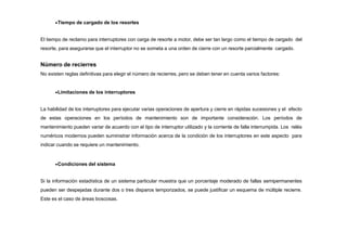 Tiempo de cargado de los resortes
El tiempo de reclamo para interruptores con carga de resorte a motor, debe ser tan largo como el tiempo de cargado del
resorte, para asegurarse que el interruptor no se someta a una orden de cierre con un resorte parcialmente cargado.
Número de recierres
No existen reglas definitivas para elegir el número de recierres, pero se deben tener en cuenta varios factores:
Limitaciones de los interruptores
La habilidad de los interruptores para ejecutar varias operaciones de apertura y cierre en rápidas sucesiones y el efecto
de estas operaciones en los períodos de mantenimiento son de importante consideración. Los períodos de
mantenimiento pueden variar de acuerdo con el tipo de interruptor utilizado y la corriente de falla interrumpida. Los relés
numéricos modernos pueden suministrar información acerca de la condición de los interruptores en este aspecto para
indicar cuando se requiere un mantenimiento.
Condiciones del sistema
Si la información estadística de un sistema particular muestra que un porcentaje moderado de fallas semipermanentes
pueden ser despejadas durante dos o tres disparos temporizados, se puede justificar un esquema de múltiple recierre.
Este es el caso de áreas boscosas.
 
