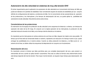 Autorecierre de alta velocidad en sistemas de muy alta tensión EHV
El primer requerimiento para la aplicación de autorecierre de alta velocidad es el conocimiento del tiempo de falla que
puede ser tolerado sin la pérdida de estabilidad. Esto normalmente requiere de estudios de estabilidad par aun conjunto
definido de configuraciones del sistema y condiciones de falla. Con el conocimiento de las características de operación
de las protecciones y los interruptores y los tiempos de desionización del arco, se puede aplicar la posibilidad del
autorecierre de alta velocidad. Discutiremos ahora estos temas.
Características de las protecciones
Es esencial el uso de equipos de protección de alta velocidad como esquemas de distancia o unitarios, con tiempos de
operación del orden de los 50 mseg. En conjunto con la rápida operación de los interruptores, la protección de alta
velocidad reduce la duración de la falla y así el tiempo total de disturbio en el sistema.
Es importante que los interruptores en ambos extremos de una línea con falla, disparen tan rápido como sea posible. El
tiempo que la línea esté aún tensionada desde un extremo, representa una reducción en el tiempo muerto lo que puede
arriesgar las posibilidades de un recierre exitoso. Cuando se utiliza protección de distancia, y la falla ocurre en un
extremo de la línea, se deben utilizar los esquemas de teleprotección en conjunto con el autorecierre.
Desionización del arco
Es importante conocer el tiempo que debe permitirse para una completa desionización del arco, para prevenir un
reencendido del arco cuando se aplica tensión nuevamente. Para esto se utiliza la fórmula vista anteriormente donde
este tiempo depende del nivel de tensión. Para mayor nivel de tensión, se requiere mayor tiempo para desionización del
arco.
 