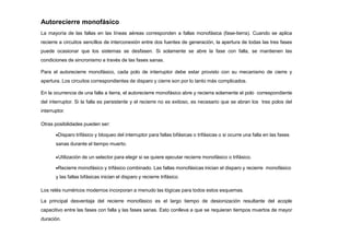 Autorecierre monofásico
La mayoría de las fallas en las líneas aéreas corresponden a fallas monofásica (fase-tierra). Cuando se aplica
recierre a circuitos sencillos de interconexión entre dos fuentes de generación, la apertura de todas las tres fases
puede ocasionar que los sistemas se desfasen. Si solamente se abre la fase con falla, se mantienen las
condiciones de sincronismo a través de las fases sanas.
Para el autorecierre monofásico, cada polo de interruptor debe estar provisto con su mecanismo de cierre y
apertura. Los circuitos correspondientes de disparo y cierre son por lo tanto más complicados.
En la ocurrencia de una falla a tierra, el autorecierre monofásico abre y recierra solamente el polo correspondiente
del interruptor. Si la falla es persistente y el recierre no es exitoso, es necesario que se abran los tres polos del
interruptor.
Otras posibilidades pueden ser:
Disparo trifásico y bloqueo del interruptor para fallas bifásicas o trifásicas o si ocurre una falla en las fases
sanas durante el tiempo muerto.
Utilización de un selector para elegir si se quiere ejecutar recierre monofásico o trifásico.
Recierre monofásico y trifásico combinado. Las fallas monofásicas inician el disparo y recierre monofásico
y las fallas bifásicas inician el disparo y recierre trifásico.
Los relés numéricos modernos incorporan a menudo las lógicas para todos estos esquemas.
La principal desventaja del recierre monofásico es el largo tiempo de desionización resultante del acople
capacitivo entre las fases con falla y las fases sanas. Esto conlleva a que se requieran tiempos muertos de mayor
duración.
 