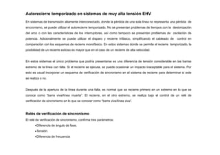 Autorecierre temporizado en sistemas de muy alta tensión EHV
En sistemas de transmisión altamente interconectado, donde la pérdida de una sola línea no representa una pérdida de
sincronismo, se puede utilizar el autorecierre temporizado. No se presentan problemas de tiempos con la desionización
del arco o con las características de los interruptores, así como tampoco se presentan problemas de oscilación de
potencia. Adicionalmente se puede utilizar el disparo y recierre trifásico, simplificando el cableado de control en
comparación con los esquemas de recierre monofásico. En estos sistemas donde se permite el recierre temporizado, la
posibilidad de un recierre exitoso es mayor que en el caso de un recierre de alta velocidad.
En estos sistemas el único problema que podría presentarse es una diferencia de tensión considerable en las barras
extremo de la línea con falla. Si el recierre se ejecuta, se puede ocasionar un impacto inaceptable para el sistema. Por
esto es usual incorporar un esquema de verificación de sincronismo en el sistema de recierre para determinar si este
se realiza o no.
Después de la apertura de la línea durante una falla, es normal que se recierre primero en un extremo en lo que se
conoce como “barra viva/línea muerta”. El recierre, en el otro extremo, se realiza bajo el control de un relé de
verificación de sincronismo en lo que se conocer como “barra viva/línea viva”.
Relés de verificación de sincronismo
El relé de verificación de sincronismo, confirma tres parámetros:
Diferencia de ángulo de fase.
Tensión.
Diferencia de frecuencia
 