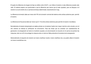 El ajuste de diferencia de ángulo de fase se define entre 20-30° y se inhibe el recierre si esta diferencia excede este
valor. El sistema espera una oportunidad a que la diferencia sea menos que el valor ajustado, pero se bloquea si el
recierre no ocurre dentro de un período de tiempo determinado, típicamente de 5 seg.
La diferencia de tensión debe ser menor del 10% de la tensión nominal del sistema entre ambos extremos para permitir
el recierre.
La diferencia de frecuencia debe ser menor que 0.1 Hz entre ambos extremos para permitir el recierre monofásico.
Normalmente el recierre temporizado se realiza primero en el extremo fuerte (con mayor nivel de corto circuito) y en el
otro extremo se efectúa la verificación de sincronismo. Para las líneas que se conectan con subestaciones de
generación, la energización se hará en el extremo opuesto y la sincronización en el punto en el cual se encuentran las
máquinas, esto con el fin de proteger la máquina ante un cierre en falla producido al momento de la energización.
Adicionalmente al esquema de recierre con barra viva/línea muerta o barra viva/línea viva, se puede utilizar el recierre
con barra muerta/línea viva.
 