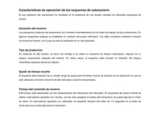Características de operación de los esquemas de autorecierre
El uso extensivo del autorecierre ha resultado en la existencia de una amplia variedad de diferentes esquemas de
control.
Iniciación del recierre
Los esquemas modernos de autorecierre son iniciados invariablemente por la orden de disparo de las protecciones. En
algunos esquemas antiguos se empleaba un contacto del propio interruptor. Los relés numéricos modernos incluyen
funciones de recierre, con lo que se evita la utilización de un relé separado.
Tipo de protección
En sistemas de alta tensión, se tiene una ventaja si se utiliza un esquema de disparo instantáneo, seguido de un
disparo temporizado después del recierre. En estos casos, el esquema debe proveer la inhibición del disparo
instantáneo después del primer disparo.
Ajuste de tiempo muerto
El esquema debe disponer de un amplio rango de ajuste para el tiempo muerto de acuerdo con la aplicación en que se
esté utilizando el recierre (recierre de alta velocidad o recierre temporizado).
Tiempo del comando de recierre
Este tiempo está relacionado con las características del mecanismo del interruptor. En esquemas de recierre donde se
utilicen interruptores operados con resorte, con tan solo energizar la bobina del mecanismo se puede ejecutar la orden
de cierre. En interruptores operados con solenoide, se requieren tiempos del orden de 1-2 segundos en el pulso de
cierre para que pueda ejecutarse la operación.
 