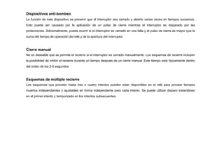 Dispositivos anti-bombeo
La función de este dispositivo es prevenir que el interruptor sea cerrado y abierto varias veces en tiempos sucesivos.
Esto puede ser causado por la aplicación de un pulso de cierre mientras el interruptor es disparado por las
protecciones. Adicionalmente, puede ocurrir si el interruptor es cerrado en una falla y el pulso de cierre es mayor que la
suma del tiempo de operación del relé y de la apertura del interruptor.
Cierre manual
No es deseable que se permita el recierre si el interruptor es cerrado manualmente. Los esquemas de recierre incluyen
la posibilidad de inhibir el recierre durante un tiempo después de un cierre manual. Este tiempo está típicamente dentro
del orden de los 2-5 segundos.
Esquemas de múltiple recierre
Los esquemas que proveen hasta tres o cuatro intentos pueden estar disponibles en el relé para proveer tiempos
muertos independientes y ajustables en forma independiente para cada intento. Se puede utilizar disparo instantáneo
en el primer intento y temporizado en los intentos subsecuentes.
 