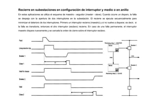 Recierre en subestaciones en configuración de interruptor y medio o en anillo
En estas aplicaciones se utiliza el esquema de maestro - seguidor (master - slave). Cuando ocurre un disparo, la falla
se despeja con la apertura de dos interruptores en la subestación. El recierre se ejecuta secuencialmente para
minimizar el deterioro de los interruptores. Primero un interruptor recierra (maestro) y si no vuelve a disparar, es decir, si
la falla es transitoria, entonces el otro interruptor (esclavo) recierra. En caso de una falla permanente, el interruptor
maestro dispara nuevamente y se cancela la orden de cierre sobre el interruptor esclavo.
 