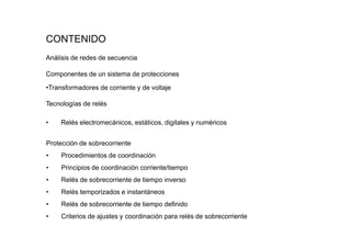 CONTENIDO
Análisis de redes de secuencia
Componentes de un sistema de protecciones
•Transformadores de corriente y de voltaje
Tecnologías de relés
• Relés electromecánicos, estáticos, digitales y numéricos
Protección de sobrecorriente
• Procedimientos de coordinación
• Principios de coordinación corriente/tiempo
• Relés de sobrecorriente de tiempo inverso
• Relés temporizados e instantáneos
• Relés de sobrecorriente de tiempo definido
• Criterios de ajustes y coordinación para relés de sobrecorriente
 