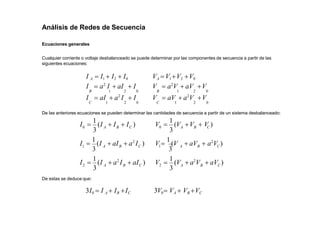 Análisis de Redes de Secuencia
Ecuaciones generales
Cualquier corriente o voltaje desbalanceado se puede determinar por las componentes de secuencia a partir de las
siguientes ecuaciones:
I A  I1  I2  I0 VA V1V2 V0
I  a2
I  aI  I V  a2
V  aV V
B 1 2 0 B 1 2 0
I  aI  a2
I  I V  aV  a2
V V
C 1 2 0 C 1 2 0
De las anteriores ecuaciones se pueden determinar las cantidades de secuencia a partir de un sistema desbalanceado:
3
3
3
2
1
C
B
A
C
B
A
C
B
0 A
 aI )
 a2
I
I 
1
(I
 a2
I )
 aI
I 
1
(I
I 
1
(I  I  I )
3
3
3
2
1
0
C
B
A
C
B
A
A B C
 aV )
V 
1
(V  a2
V
 aV  a2
V )
V 
1
(V
V 
1
(V V  V )
De estas se deduce que:
3I0  I A  IB IC 3V0 VA  VB VC
 