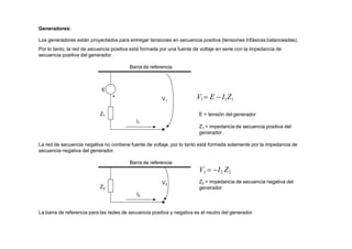 E
+
Z1
I1
V1
Generadores:
Los generadores están proyectados para entregar tensiones en secuencia positiva (tensiones trifásicas balanceadas).
Por lo tanto, la red de secuencia positiva está formada por una fuente de voltaje en serie con la impedancia de
secuencia positiva del generador.
Barra de referencia
V1 E  I1Z1
E = tensión del generador
Z2
V2
Z1 = impedancia de secuencia positiva del
generador
La red de secuencia negativa no contiene fuente de voltaje, por lo tanto está formada solamente por la impedancia de
secuencia negativa del generador.
Barra de referencia
V2  I2 Z2
Z2 = impedancia de secuencia negativa del
generador
I2
La barra de referencia para las redes de secuencia positiva y negativa es el neutro del generador.
 