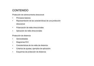 CONTENIDO
Protección de sobrecorriente direccional
• Principios básicos
• Representación de las características de una protección
direccional
• Polarización de relés direccionales
• Aplicación de relés direccionales
Protección de distancia
• Generalidades
• Diagramas R-X
• Características de los relés de distancia
• Criterios de ajustes, ejemplos de aplicación.
• Esquemas de protección de distancia
 
