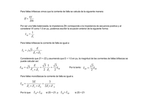 Para fallas trifásicas vimos que la corriente de falla se calcula de la siguiente manera:
Zth
If 
Vf
Por ser una falla balanceada, la impedancia Zth corresponde a la impedancia de secuencia positiva y al
considerar Vf como 1.0 en pu, podemos escribir la ecuación anterior de la siguiente forma:
1
Z
I 
1
3
Para fallas bifásicas la corriente de falla es igual a:
E
b
Z1 Z2
I  j 3
Considerando que Z1 = Z2 y asumiendo que E = 1.0 en pu, la magnitud de las corrientes de fallas bifásicas se
puede calcular así:
1 1 1
E 3 1 3
 
 Z 2 Z 2
I3
I2  3
Z
3
I2 
2
I3
Por lo tanto:
Para fallas monofásicas la corriente de falla es igual a:
0
1 2 0 1
3E 3

Z  Z  Z 2Z Z
I 
1
Por lo que: I1  I3 si Z0 = Z1, y I1  I3 si Z0 < Z1
 