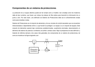 Componentes de un sistema de protecciones
La protección de un equipo eléctrico puede ser tan simple como un fusible o tan compleja como los modernos
relés de tipo numérico, que hacen uso incluso de enlaces de fibra óptica para transmitir la información de un
punto a otro. Por esta razón, una definición de Sistema de Protecciones debe ser lo suficientemente amplia
como para incluirlas a todas.
Sistema de Protecciones es el conjunto de elementos y de sus circuitos de control asociados que se encuentran
interconectados o dependientes entre sí, cuya función es proteger a un equipo o a un conjunto de equipos. Este
conjunto de elementos operará bajo condiciones predeterminadas, usualmente anormales, desconectando un
elemento del sistema de potencia o emitiendo una señal o ambas cosas. Bajo la perspectiva de esta definición y
tratando de referirse siempre a los casos más generales, los componentes de un sistema de protecciones, tal
como se muestra en la figura siguiente, son :
 