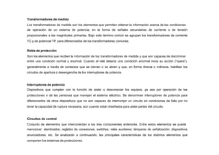 Transformadores de medida
Los transformadores de medida son los elementos que permiten obtener la información acerca de las condiciones
de operación de un sistema de potencia, en la forma de señales secundarias de corriente o de tensión
proporcionales a las magnitudes primarias. Bajo este término común se agrupan los transformadores de corriente
TC y de potencial TP, para diferenciarlos de los transformadores comunes.
Relés de protección
Son los elementos que reciben la información de los transformadores de medida y que son capaces de discriminar
entre una condición normal y anormal. Cuando el relé detecta una condición anormal inicia su acción (“opera”),
generalmente a través de contactos que se cierran o se abren y que, en forma directa o indirecta, habilitan los
circuitos de apertura o desenganche de los interruptores de potencia.
Interruptores de potencia
Dispositivos que cumplen con la función de aislar o desconectar los equipos, ya sea por operación de las
protecciones o de las personas que manejan el sistema eléctrico. Se denominan interruptores de potencia para
diferenciarlos de otros dispositivos que no son capaces de interrumpir un circuito en condiciones de falla por no
tener la capacidad de ruptura necesaria, aún cuando están diseñados para aislar partes del circuito.
Circuitos de control
Conjunto de elementos que interconectan a los tres componentes anteriores. Entre estos elementos se puede
mencionar: alambrados; regletas de conexiones; switches; relés auxiliares; lámparas de señalización; dispositivos
anunciadores; etc. Se analizarán a continuación, las principales características de los distintos elementos que
componen los sistemas de protecciones.
 