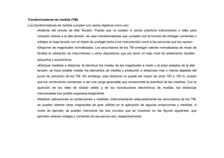 Transformadores de medida (TM)
Los transformadores de medida cumplen con varios objetivos como son:
Aislarse del circuito de Alta Tensión: Puesto que no existen ni serían prácticos instrumentos o relés para
conexión directa a la alta tensión, se usan transformadores que cumplen con la función de entregar corrientes o
voltajes en baja tensión con el objeto de proteger tanto a los instrumentos como a las personas que los operan.
Disponer de magnitudes normalizadas: Los secundarios de los TM entregan valores normalizados de modo de
facilitar la utilización de instrumentos u otros dispositivos que por tener un bajo nivel de aislamiento resultan
pequeños y económicos.
Efectuar medidas a distancia: Al disminuir los niveles de las magnitudes a medir y al estar aislados de la alta
tensión, se hace posible instalar los elementos de medida y protección a distancias mas o menos alejadas del
punto de ubicación de los TM. Sin embargo, esta distancia no puede ser mayor de unos 100 a 150 m, puesto
que los conductores comienzan a ser una carga apreciable que compromete la exactitud de las medidas. Con la
aparición de los relés de estado sólido y de los transductores electrónicos de medida, las distancias
mencionadas han podido superarse largamente.
Realizar aplicaciones en protecciones y medidas: Interconectando adecuadamente los secundarios de los TM,
se pueden obtener otras magnitudes de gran utilidad en la aplicación de algunas protecciones y medidas. A
modo de ejemplo, se pueden mencionar los dos circuitos que se muestran en las figuras siguientes, que
permiten obtener voltajes y corrientes de secuencia cero, respectivamente.
 