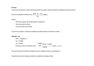 Ejemplo: Sea,
RTP = 110000/110
Vp = 110000
Vs = 109.89
Entonces el error de relación sería
El error de fase es la diferencia angular entra los voltajes primario y secundario ()
Es positivo cuando el voltaje secundario se adelanta al voltaje primario
Errores:
Los errores de relación y fases del transformador se pueden calcular utilizando el diagrama vectorial anterior.
El error de relación se define como: RTP Vs Vp
x100%
Vp
donde:
RTP es la relación de transformador de potencial
Vp es la tensión primaria
Vs es la tensión secundaria
Si el error es positivo, entonces el voltaje secundario excede a la tensión nominal.
110000
109.89 110000
110 x100%  0.1%
110000
 