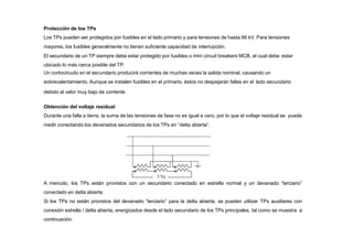 Protección de los TPs
Los TPs pueden ser protegidos por fusibles en el lado primario y para tensiones de hasta 66 kV. Para tensiones
mayores, los fusibles generalmente no tienen suficiente capacidad de interrupción.
El secundario de un TP siempre debe estar protegido por fusibles o mini circuit breakers MCB, el cual debe estar
ubicado lo más cerca posible del TP.
Un cortocircuito en el secundario producirá corrientes de muchas veces la salida nominal, causando un
sobrecalentamiento. Aunque se instalen fusibles en el primario, éstos no despejarán fallas en el lado secundario
debido al valor muy bajo de corriente.
Obtención del voltaje residual
Durante una falla a tierra, la suma de las tensiones de fase no es igual a cero, por lo que el voltaje residual se puede
medir conectando los devanados secundarios de los TPs en “delta abierta”.
A menudo, los TPs están provistos con un secundario conectado en estrella normal y un devanado “terciario”
conectado en delta abierta.
Si los TPs no están provistos del devanado “terciario” para la delta abierta, se pueden utilizar TPs auxiliares con
conexión estrella / delta abierta, energizados desde el lado secundario de los TPs principales, tal como se muestra a
continuación.
 
