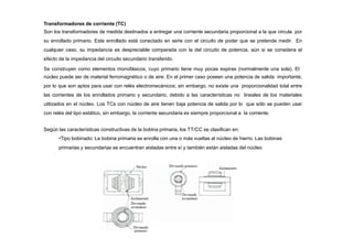 Transformadores de corriente (TC)
Son los transformadores de medida destinados a entregar una corriente secundaria proporcional a la que circula por
su enrollado primario. Este enrollado está conectado en serie con el circuito de poder que se pretende medir. En
cualquier caso, su impedancia es despreciable comparada con la del circuito de potencia, aún si se considera el
efecto de la impedancia del circuito secundario transferido.
Se construyen como elementos monofásicos, cuyo primario tiene muy pocas espiras (normalmente una sola). El
núcleo puede ser de material ferromagnético o de aire. En el primer caso poseen una potencia de salida importante,
por lo que son aptos para usar con relés electromecánicos; sin embargo, no existe una proporcionalidad total entre
las corrientes de los enrollados primario y secundario, debido a las características no lineales de los materiales
utilizados en el núcleo. Los TCs con núcleo de aire tienen baja potencia de salida por lo que sólo se pueden usar
con relés del tipo estático, sin embargo, la corriente secundaria es siempre proporcional a la corriente.
Según las características constructivas de la bobina primaria, los TT/CC se clasifican en:
•Tipo bobinado: La bobina primaria se enrolla con una o más vueltas al núcleo de hierro. Las bobinas
primarias y secundarias se encuentran aisladas entre sí y también están aisladas del núcleo
 