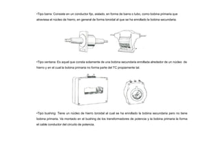 •Tipo barra: Consiste en un conductor fijo, aislado, en forma de barra o tubo, como bobina primaria que
atraviesa el núcleo de hierro, en general de forma toroidal al que se ha enrollado la bobina secundaria.
•Tipo ventana: Es aquel que consta solamente de una bobina secundaria enrollada alrededor de un núcleo de
hierro y en el cual la bobina primaria no forma parte del TC propiamente tal.
•Tipo bushing: Tiene un núcleo de hierro toroidal al cual se ha enrollado la bobina secundaria pero no tiene
bobina primaria. Va montado en el bushing de los transformadores de potencia y la bobina primaria la forma
el cable conductor del circuito de potencia.
 
