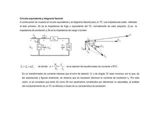 Circuito equivalente y diagrama fasorial
A continuación se muestra el circuito equivalente y el diagrama fasorial para un TC. Las impedancias están referidas
al lado primario. Ze es la impedancia de fuga o equivalente del TC, normalmente de valor pequeño. Z0 es la
impedancia de excitación y Zb es la impedancia de carga o burden
I1  I0 aI2
En un transformador de corriente interesa que el error de relación “a” y de ángulo “β” sean mínimos, por lo que, de
las expresiones y figuras anteriores, se observa que es necesario disminuir la corriente de excitación I0. Por esta
razón, si se considera que tanto Ze como Zb son parámetros constituidos por elementos no saturables, el análisis
del comportamiento de un TC se efectúa a través de su característica de excitación.
1 2
N I
de donde a 
N2

I1
es la relación de transformador de corriente o RTC
 