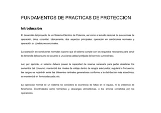 FUNDAMENTOS DE PRACTICAS DE PROTECCION
Introducción
El desarrollo del proyecto de un Sistema Eléctrico de Potencia, así como el estudio racional de sus normas de
operación, debe consultar, básicamente, dos aspectos principales: operación en condiciones normales y
operación en condiciones anormales.
La operación en condiciones normales supone que el sistema cumple con los requisitos necesarios para servir
la demanda del consumo de acuerdo a una cierta calidad prefijada del servicio suministrado.
Así, por ejemplo, el sistema deberá poseer la capacidad de reserva necesaria para poder abastecer los
aumentos del consumo; mantendrá los niveles de voltaje dentro de rangos adecuados; regulará la frecuencia;
las cargas se repartirán entre las diferentes centrales generadoras conforme a la distribución más económica;
se mantendrá en forma adecuada; etc.
La operación normal de un sistema no considera la ocurrencia de fallas en el equipo, ni la presencia de
fenómenos incontrolables como tormentas y descargas atmosféricas, o los errores cometidos por los
operadores.
 