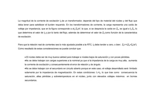 La magnitud de la corriente de excitación I0 de un transformador, depende del tipo de material del núcleo y del flujo que
deba tener para satisfacer el burden requerido. En los transformadores de corriente, la carga representa una caída de
voltaje por impedancia, que en la figura corresponde a aI2 Zb/a2, la que, si se desprecia la caída en Ze, es igual a I0 Z0, lo
que determina el valor de I0 y por lo tanto del flujo, además de determinar el valor de Z0 como función de la característica
de excitación.
Para que la relación real de corrientes sea lo más ajustada posible a la RTC, I0 debe tender a cero, o bien: Z0>>(Ze+Zb/a2).
Como resultado de estas consideraciones se puede concluir que:
 El núcleo debe ser de muy buena calidad para trabajar a niveles bajos de saturación y con pocas pérdidas.
No se debe trabajar con cargas superiores a la nominal ya que si la impedancia de la carga es muy alta, aumenta
la corriente de excitación y consecuentemente el error de relación y de ángulo.
No se debe trabajar con el secundario en circuito abierto porque en este caso, el voltaje desarrollado será limitado
solamente por la impedancia de magnetización. En estas condiciones: I1=I0, lo que trae como consecuencia la
saturación, altas pérdidas y sobretemperatura en el núcleo, junto con elevados voltajes máximos en bornes
secundarios.
 