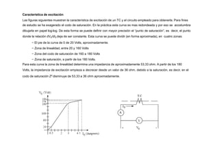 Característica de excitación
Las figuras siguientes muestran la característica de excitación de un TC y el circuito empleado para obtenerla. Para fines
de estudio se ha exagerado el codo de saturación. En la práctica esta curva es mas redondeada y por eso se acostumbra
dibujarla en papel log-log. De esta forma se puede definir con mayor precisión el “punto de saturación”, es decir, el punto
donde la relación dV0/dI0 deja de ser constante. Esta curva se puede dividir (en forma aproximada), en cuatro zonas:
− El pie de la curva de 0 de 20 Volts, aproximadamente.
− Zona de linealidad, entre 20 y 160 Volts
− Zona del codo de saturación de 160 a 180 Volts
− Zona de saturación, a partir de los 180 Volts.
Para esta curva la zona de linealidad determina una impedancia de aproximadamente 53,33 ohm. A partir de los 180
Volts, la impedancia de excitación empieza a decrecer desde un valor de 36 ohm, debido a la saturación, es decir, en el
codo de saturación Z0 disminuye de 53,33 a 36 ohm aproximadamente.
 