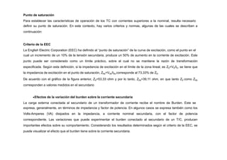 Punto de saturación
Para establecer las características de operación de los TC con corrientes superiores a la nominal, resulta necesario
definir su punto de saturación. En este contexto, hay varios criterios y normas, algunas de las cuales se describen a
continuación:
Criterio de la EEC
La English Electric Corporation (EEC) ha definido al “punto de saturación” de la curva de excitación, como el punto en el
cual un incremento de un 10% de la tensión secundaria, produce un 50% de aumento en la corriente de excitación. Este
punto puede ser considerado como un límite práctico, sobre el cual no se mantiene la razón de transformación
especificada. Según esta definición, si la impedancia de excitación en el límite de la zona lineal, es Z0=V0/I0, se tiene que
la impedancia de excitación en el punto de saturación, Z0s=V0s/I0s corresponde al 73,33% de Z0.
De acuerdo con el gráfico de la figura anterior, Z0=53,33 ohm y por lo tanto, Z0s=39,11 ohm, en que tanto Z0 como Z0s
corresponden a valores medidos en el secundario
Efectos de la variación del burden sobre la corriente secundaria
La carga externa conectada al secundario de un transformador de corriente recibe el nombre de Burden. Este se
expresa, generalmente, en términos de impedancia y factor de potencia. En algunos casos se expresa también como los
Volts-Amperes (VA) disipados en la impedancia, a corriente nominal secundaria, con el factor de potencia
correspondiente. Las variaciones que puede experimentar el burden conectado al secundario de un T/C, producen
importantes efectos sobre su comportamiento. Considerando los resultados determinados según el criterio de la EEC, se
puede visualizar el efecto que el burden tiene sobre la corriente secundaria.
 