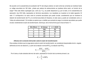 De acuerdo con la característica de excitación del TC de la figura anterior, la razón entre las corrientes se mantiene hasta
un voltaje secundario de 160 Volts. ¿Hasta qué valores de sobrecorriente se mantiene dicha razón, en función de la
carga?. Para este efecto supóngase que, como Ze<< Zb, se puede despreciar Ze y por lo tanto, en la característica de
saturación, ZbI2=160 Volts, expresados en términos secundarios. Los resultados se muestran en la tabla siguiente. El
valor “n” corresponde a la razón entre la corriente secundaria que puede circular, considerando que se mantiene la
relación de transformación del TC y la nominal secundaria (5 Amperes, en este caso) y puede ser considerado como un
“índice de sobrecorriente”. En la tabla se aprecia que a medida que aumenta la carga, la corriente secundaria que puede
circular, manteniendo la razón de transformación, disminuye, de la misma forma que lo hace el factor “n”.
Zb (Ohm) I2 (Amp) n = (I2)/5
1 160 32
2 80 16
4 40 8
8 20 4
Efectos de la variación del burden sobre la razón de transformación
Para analizar el efecto que la carga ejerce sobre la razón de transformación, se considerará despreciable el error angular,
definiendo el error de relación Er, a partir de la relación nominal RTCN y la relación real RTCR
1
0
I
I
r
E  x100%
Por lo tanto, el valor absoluto del error de razón, expresado en función de la corriente primaria I1 es:
N
N
r
RTC
RTC  RTCR
E 
 